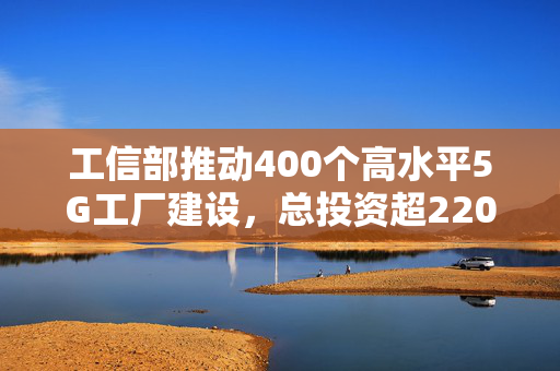 工信部推动400个高水平5G工厂建设，总投资超220亿元，开启产业升级新篇章