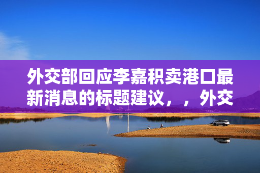 外交部回应李嘉积卖港口最新消息的标题建议，，外交部回应李嘉诚港口出售事件最新动态