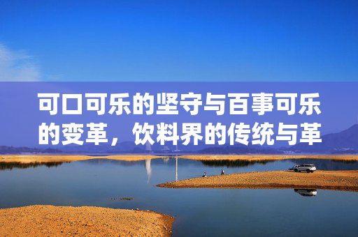 可口可乐的坚守与百事可乐的变革，饮料界的传统与革新对话
