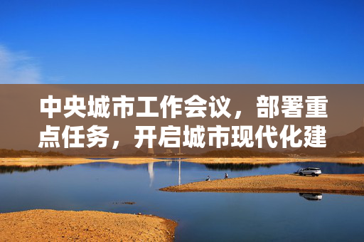 中央城市工作会议，部署重点任务，开启城市现代化建设新篇章