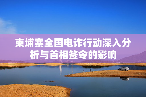 柬埔寨全国电诈行动深入分析与首相签令的影响