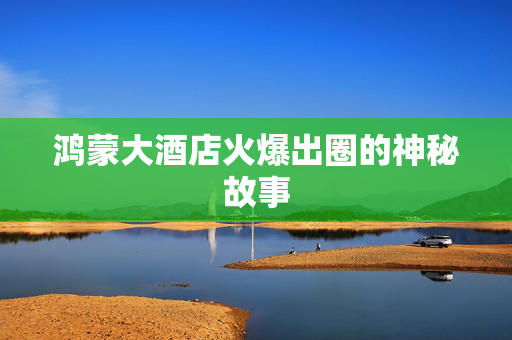 鸿蒙大酒店火爆出圈的神秘故事