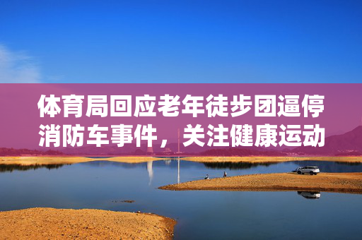体育局回应老年徒步团逼停消防车事件，关注健康运动，确保公共安全