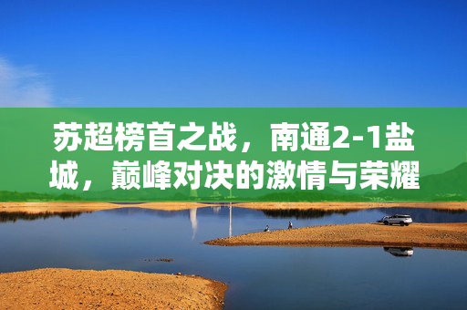 苏超榜首之战，南通2-1盐城，巅峰对决的激情与荣耀