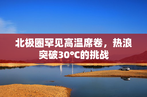 北极圈罕见高温席卷，热浪突破30℃的挑战