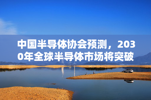 中国半导体协会预测，2030年全球半导体市场将突破万亿美元大关