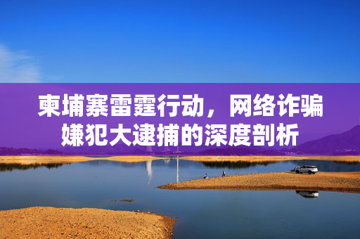 柬埔寨雷霆行动，网络诈骗嫌犯大逮捕的深度剖析
