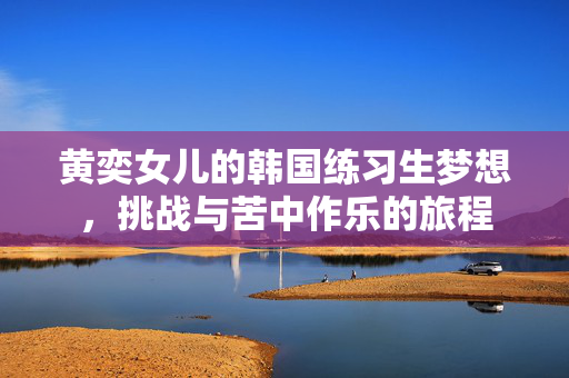 黄奕女儿的韩国练习生梦想，挑战与苦中作乐的旅程
