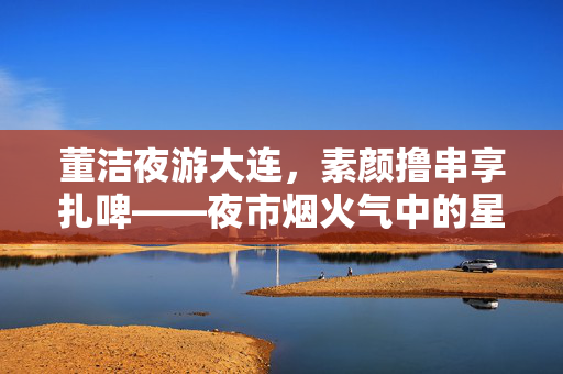 董洁夜游大连，素颜撸串享扎啤——夜市烟火气中的星光时刻