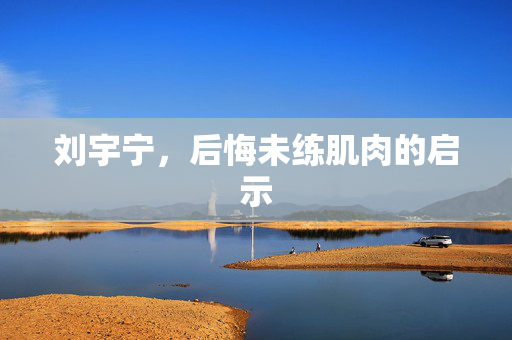 刘宇宁，后悔未练肌肉的启示
