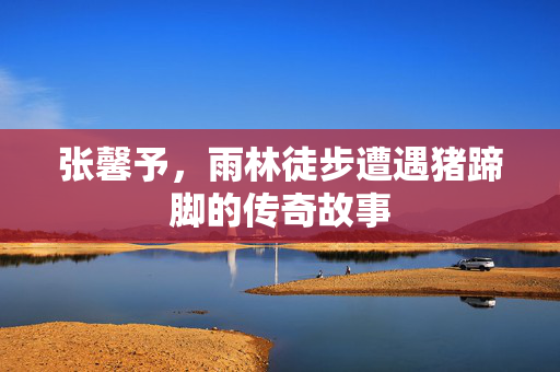 张馨予，雨林徒步遭遇猪蹄脚的传奇故事