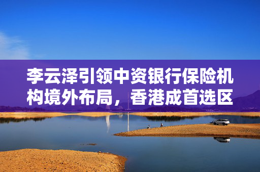 李云泽引领中资银行保险机构境外布局，香港成首选区域总部