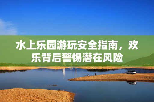 水上乐园游玩安全指南，欢乐背后警惕潜在风险
