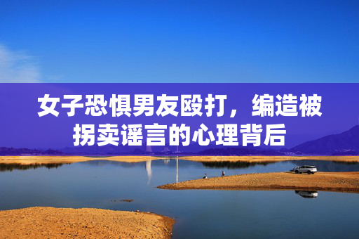 女子恐惧男友殴打，编造被拐卖谣言的心理背后