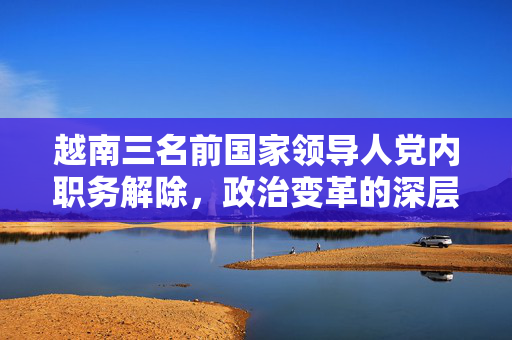 越南三名前国家领导人党内职务解除，政治变革的深层背景