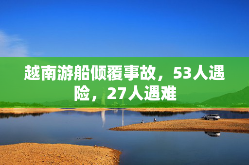越南游船倾覆事故，53人遇险，27人遇难
