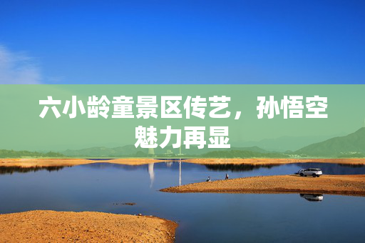 六小龄童景区传艺，孙悟空魅力再显