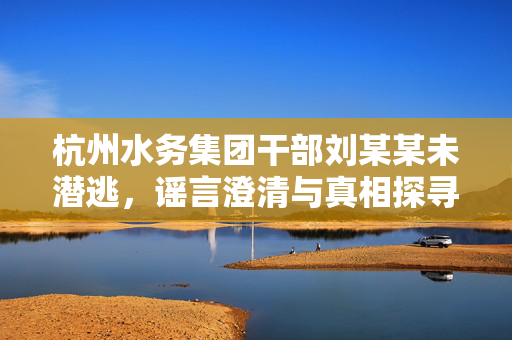 杭州水务集团干部刘某某未潜逃，谣言澄清与真相探寻