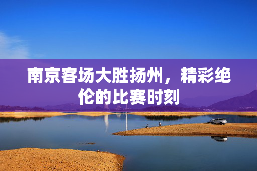南京客场大胜扬州，精彩绝伦的比赛时刻
