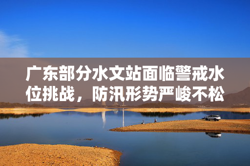 广东部分水文站面临警戒水位挑战，防汛形势严峻不松懈
