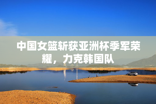 中国女篮斩获亚洲杯季军荣耀，力克韩国队