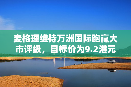 麦格理维持万洲国际跑赢大市评级，目标价为9.2港元