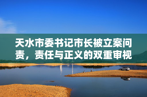 天水市委书记市长被立案问责，责任与正义的双重审视