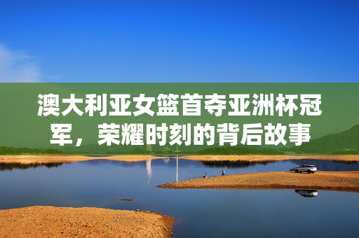 澳大利亚女篮首夺亚洲杯冠军，荣耀时刻的背后故事