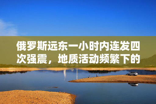 俄罗斯远东一小时内连发四次强震，地质活动频繁下的区域观察