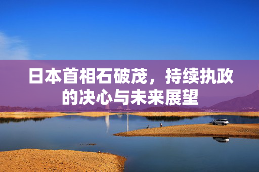 日本首相石破茂，持续执政的决心与未来展望