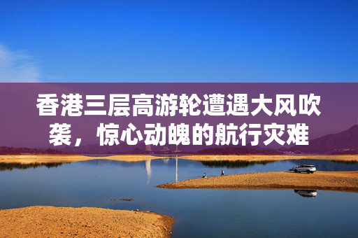 香港三层高游轮遭遇大风吹袭，惊心动魄的航行灾难