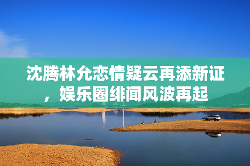 沈腾林允恋情疑云再添新证，娱乐圈绯闻风波再起