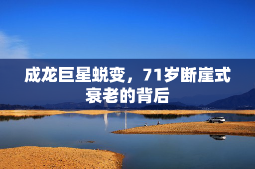 成龙巨星蜕变，71岁断崖式衰老的背后