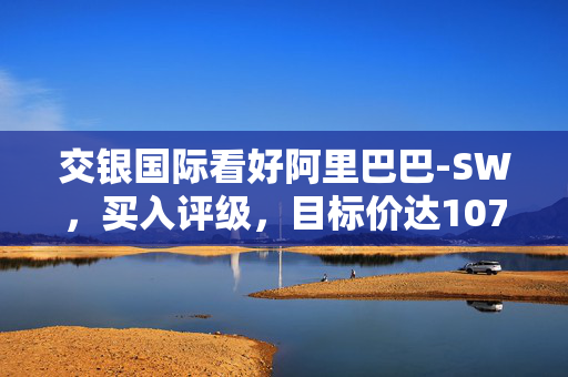 交银国际看好阿里巴巴-SW，买入评级，目标价达107港元