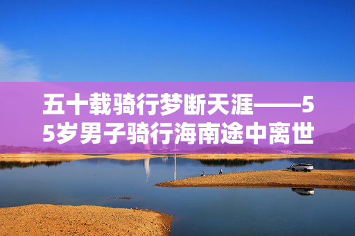 五十载骑行梦断天涯——55岁男子骑行海南途中离世