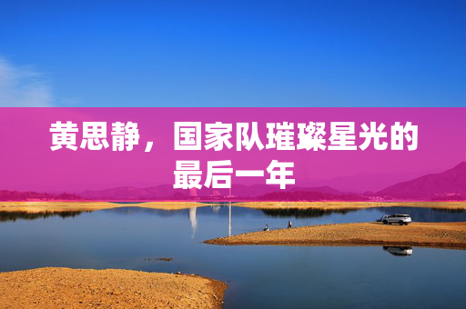 黄思静，国家队璀璨星光的最后一年