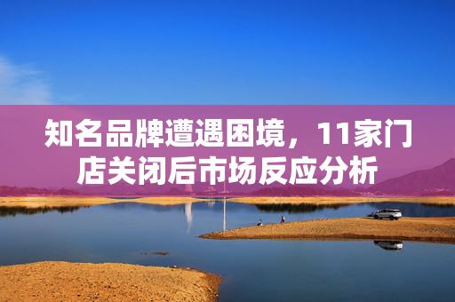 知名品牌遭遇困境，11家门店关闭后市场反应分析