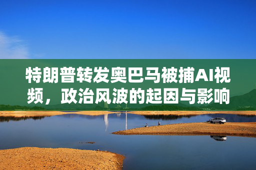 特朗普转发奥巴马被捕AI视频，政治风波的起因与影响