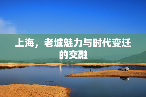 上海，老城魅力与时代变迁的交融