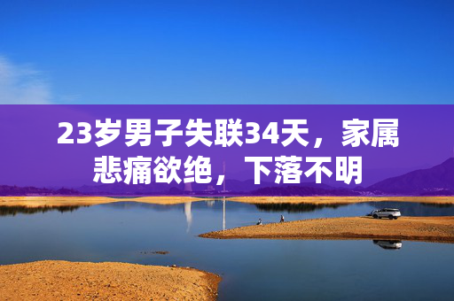 23岁男子失联34天，家属悲痛欲绝，下落不明
