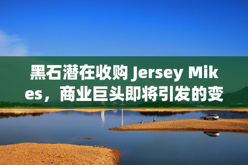 黑石潜在收购 Jersey Mikes，商业巨头即将引发的变革