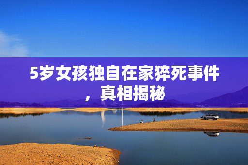 5岁女孩独自在家猝死事件，真相揭秘