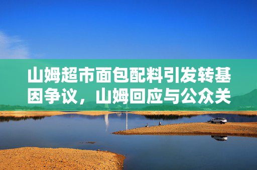 山姆超市面包配料引发转基因争议，山姆回应与公众关注的焦点