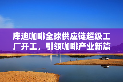 库迪咖啡全球供应链超级工厂开工，引领咖啡产业新篇章