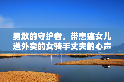 勇敢的守护者，带患癌女儿送外卖的女骑手丈夫的心声