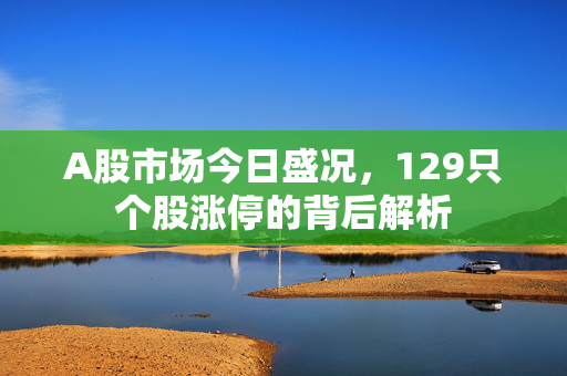 A股市场今日盛况，129只个股涨停的背后解析