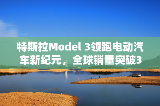 特斯拉Model 3领跑电动汽车新纪元，全球销量突破300万辆