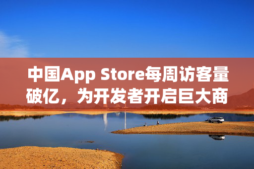中国App Store每周访客量破亿，为开发者开启巨大商业机遇