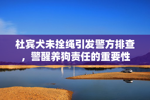 杜宾犬未拴绳引发警方排查，警醒养狗责任的重要性
