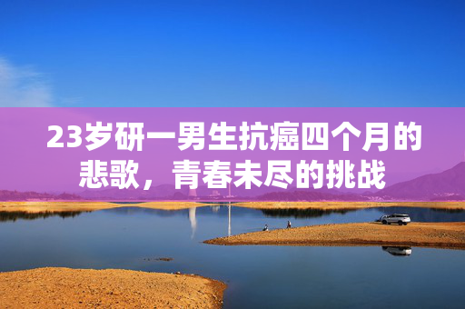 23岁研一男生抗癌四个月的悲歌，青春未尽的挑战